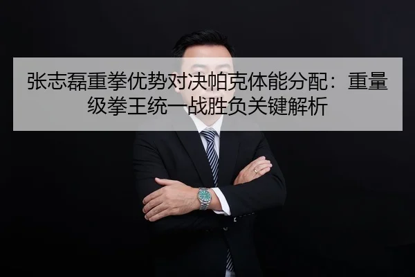 张志磊重拳优势对决帕克体能分配：重量级拳王统一战胜负关键解析