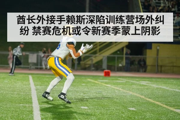 酋长外接手赖斯深陷训练营场外纠纷 禁赛危机或令新赛季蒙上阴影