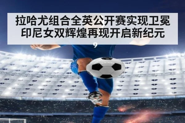 拉哈尤组合全英公开赛实现卫冕 印尼女双辉煌再现开启新纪元