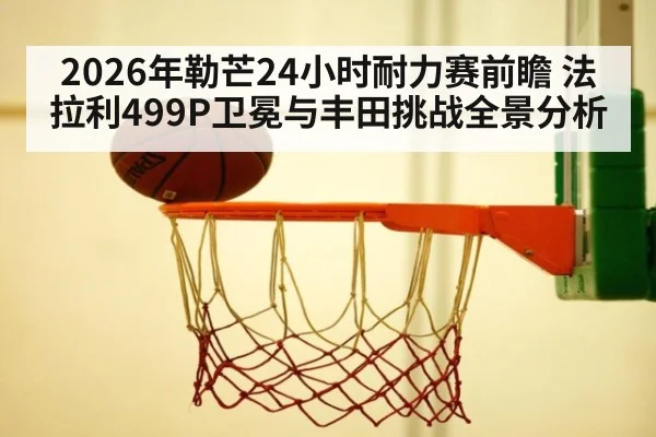 2026年勒芒24小时耐力赛前瞻 法拉利499P卫冕与丰田挑战全景分析